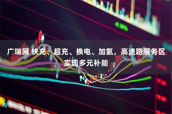 广瑞网 快充、超充、换电、加氢，高速路服务区实现多元补能