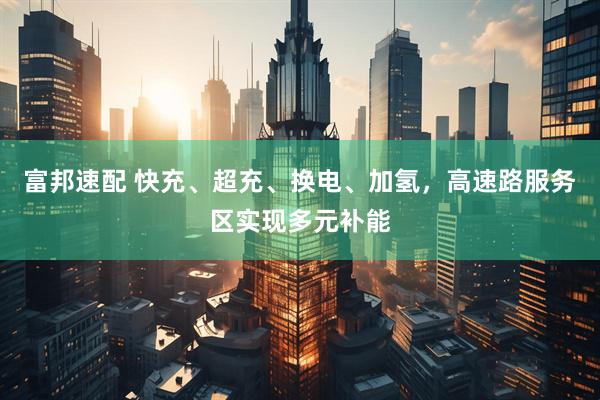 富邦速配 快充、超充、换电、加氢，高速路服务区实现多元补能