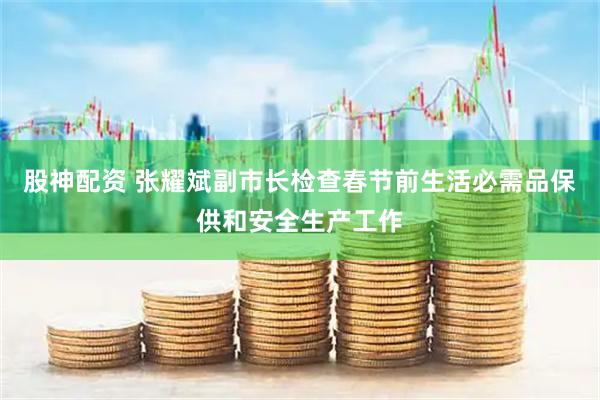 股神配资 张耀斌副市长检查春节前生活必需品保供和安全生产工作