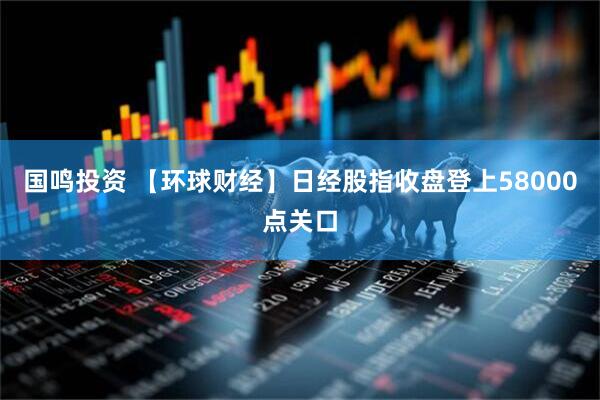 国鸣投资 【环球财经】日经股指收盘登上58000点关口