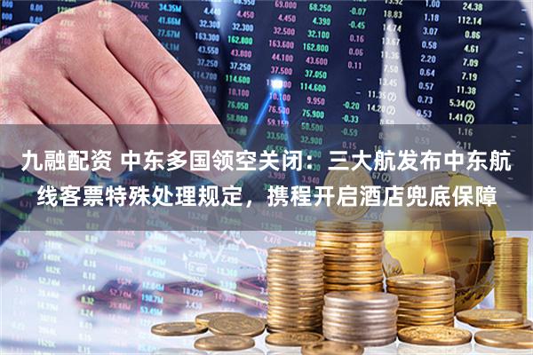九融配资 中东多国领空关闭：三大航发布中东航线客票特殊处理规定，携程开启酒店兜底保障