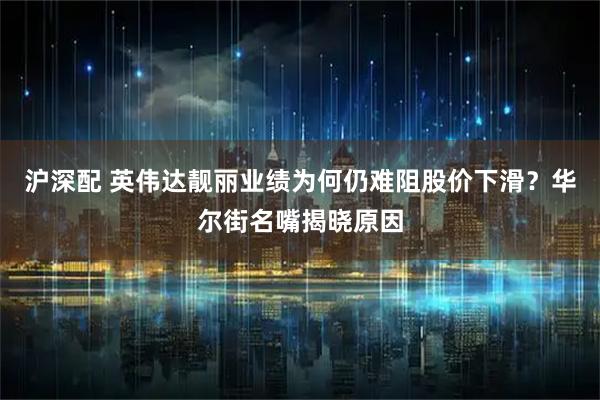 沪深配 英伟达靓丽业绩为何仍难阻股价下滑？华尔街名嘴揭晓原因