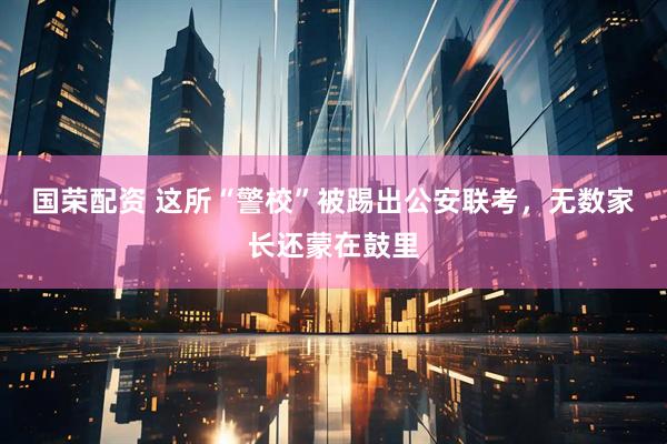 国荣配资 这所“警校”被踢出公安联考，无数家长还蒙在鼓里