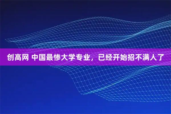 创高网 中国最惨大学专业，已经开始招不满人了