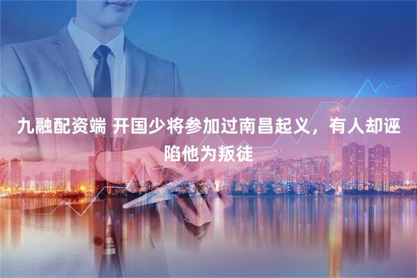 九融配资端 开国少将参加过南昌起义，有人却诬陷他为叛徒