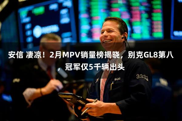 安信 凄凉！2月MPV销量榜揭晓，别克GL8第八，冠军仅5千辆出头
