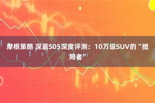 摩根策酪 深蓝S05深度评测：10万级SUV的“搅局者”