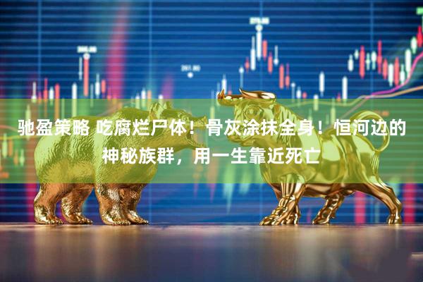 驰盈策略 吃腐烂尸体！骨灰涂抹全身！恒河边的神秘族群，用一生靠近死亡