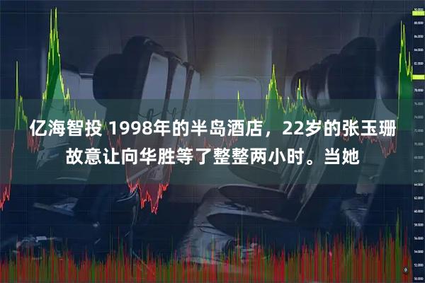 亿海智投 1998年的半岛酒店，22岁的张玉珊故意让向华胜等了整整两小时。当她
