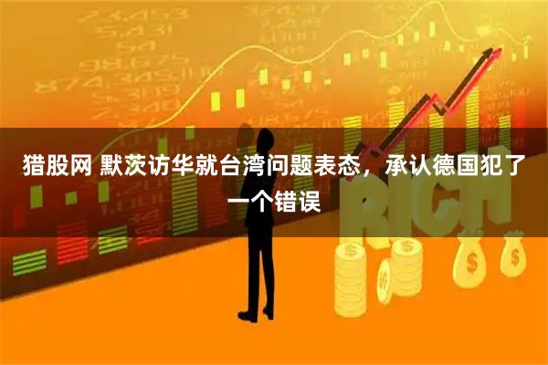 猎股网 默茨访华就台湾问题表态，承认德国犯了一个错误