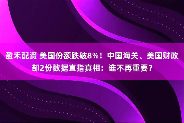 盈禾配资 美国份额跌破8%！中国海关、美国财政部2份数据直指真相：谁不再重要？
