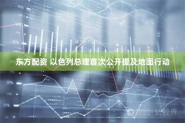 东方配资 以色列总理首次公开提及地面行动