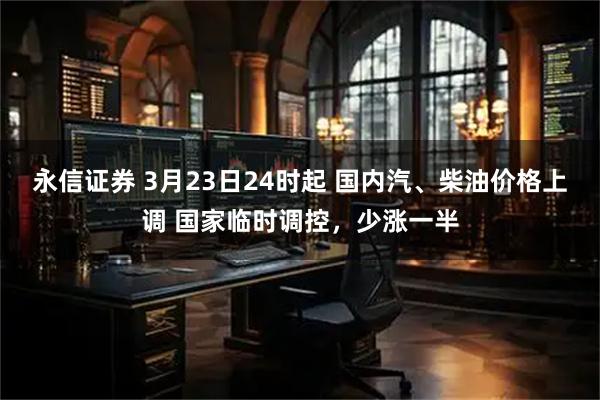 永信证券 3月23日24时起 国内汽、柴油价格上调 国家临时调控，少涨一半