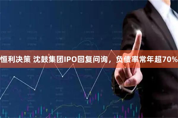 恒利决策 沈鼓集团IPO回复问询，负债率常年超70%