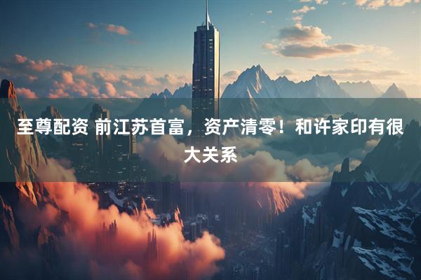 至尊配资 前江苏首富，资产清零！和许家印有很大关系