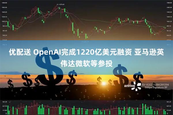 优配送 OpenAI完成1220亿美元融资 亚马逊英伟达微软等参投