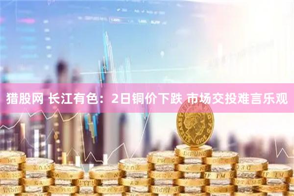 猎股网 长江有色：2日铜价下跌 市场交投难言乐观