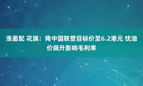 涨盈配 花旗：降中国联塑目标价至6.2港元 忧油价飙升影响毛利率