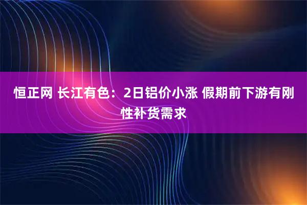 恒正网 长江有色：2日铝价小涨 假期前下游有刚性补货需求