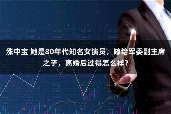 涨中宝 她是80年代知名女演员，嫁给军委副主席之子，离婚后过得怎么样？