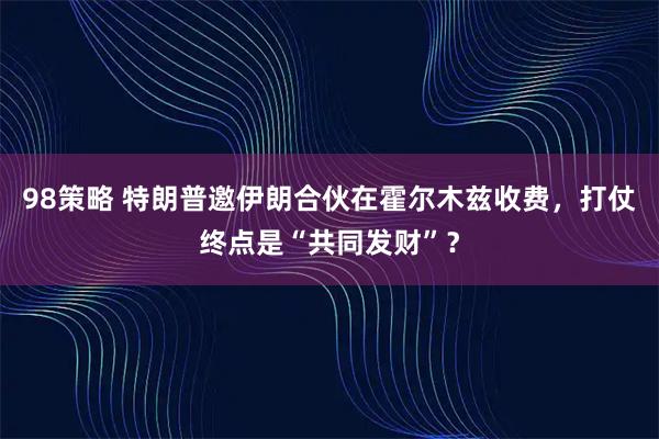 98策略 特朗普邀伊朗合伙在霍尔木兹收费，打仗终点是“共同发财”？