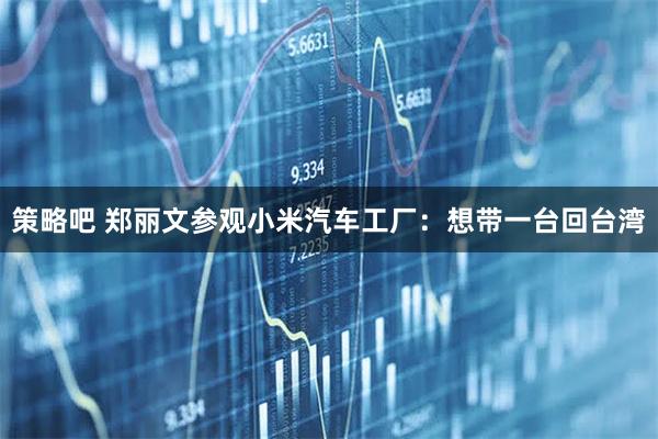 策略吧 郑丽文参观小米汽车工厂：想带一台回台湾