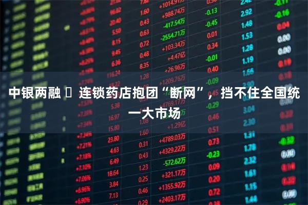 中银两融 ​连锁药店抱团“断网”，挡不住全国统一大市场