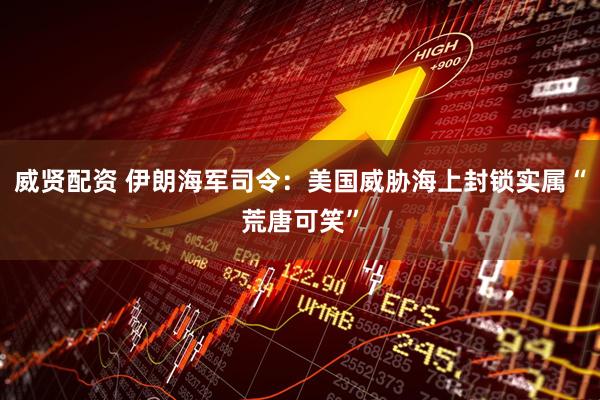 威贤配资 伊朗海军司令：美国威胁海上封锁实属“荒唐可笑”