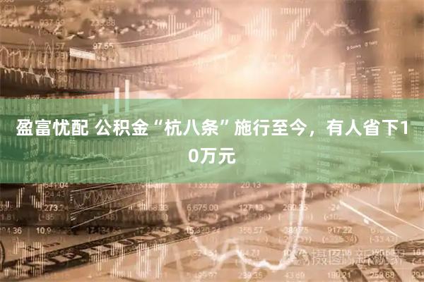 盈富忧配 公积金“杭八条”施行至今，有人省下10万元