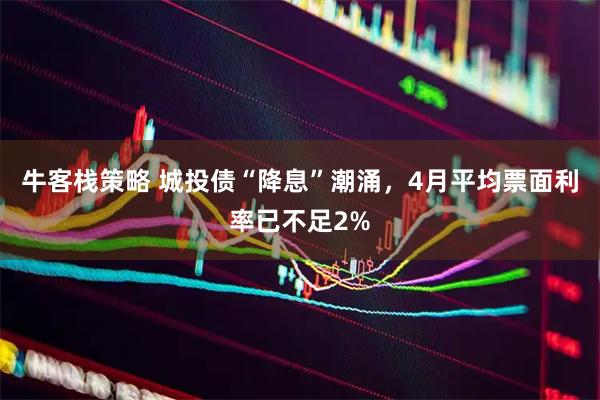 牛客栈策略 城投债“降息”潮涌，4月平均票面利率已不足2%