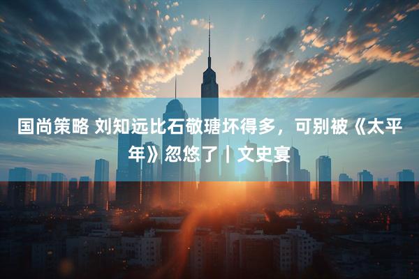 国尚策略 刘知远比石敬瑭坏得多，可别被《太平年》忽悠了｜文史宴