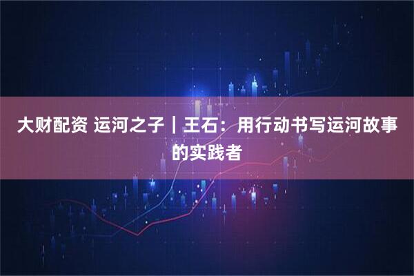大财配资 运河之子｜王石：用行动书写运河故事的实践者