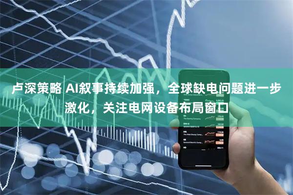 卢深策略 AI叙事持续加强，全球缺电问题进一步激化，关注电网设备布局窗口