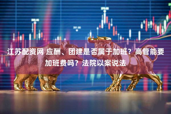 江苏配资网 应酬、团建是否属于加班？高管能要加班费吗？法院以案说法