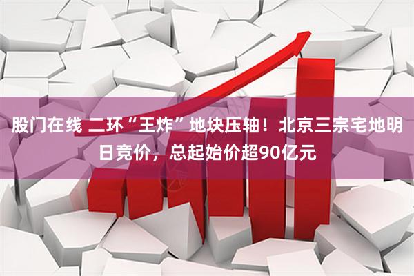 股门在线 二环“王炸”地块压轴！北京三宗宅地明日竞价，总起始价超90亿元