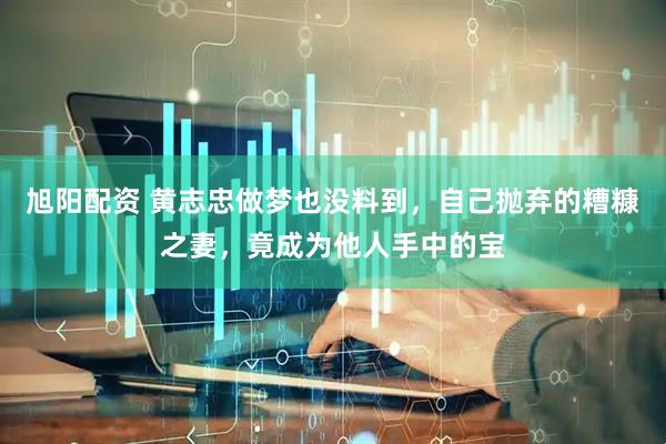 旭阳配资 黄志忠做梦也没料到，自己抛弃的糟糠之妻，竟成为他人手中的宝