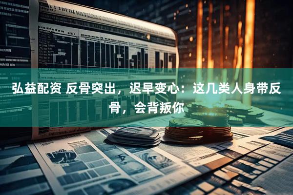弘益配资 反骨突出，迟早变心：这几类人身带反骨，会背叛你