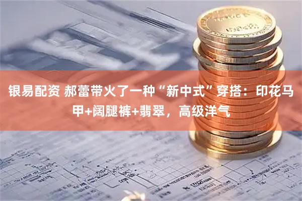 银易配资 郝蕾带火了一种“新中式”穿搭：印花马甲+阔腿裤+翡翠，高级洋气