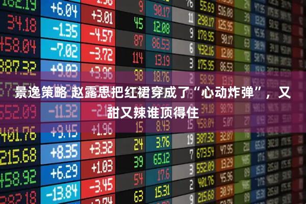 景逸策略 赵露思把红裙穿成了“心动炸弹”，又甜又辣谁顶得住