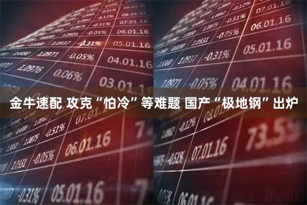 金牛速配 攻克“怕冷”等难题 国产“极地钢”出炉