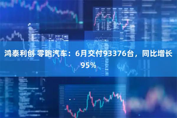 鸿泰利创 零跑汽车：6月交付93376台，同比增长95%