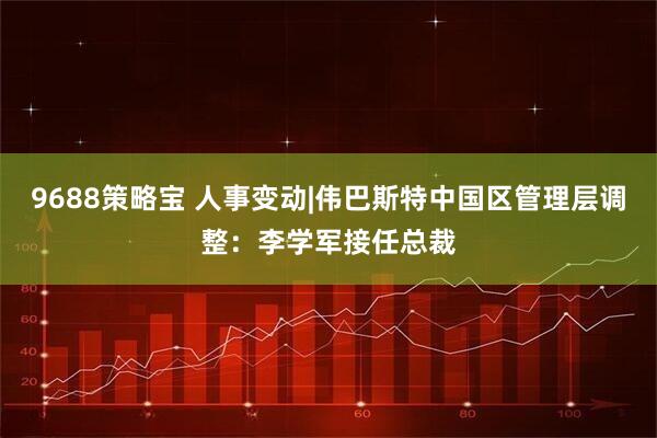 9688策略宝 人事变动|伟巴斯特中国区管理层调整：李学军接任总裁