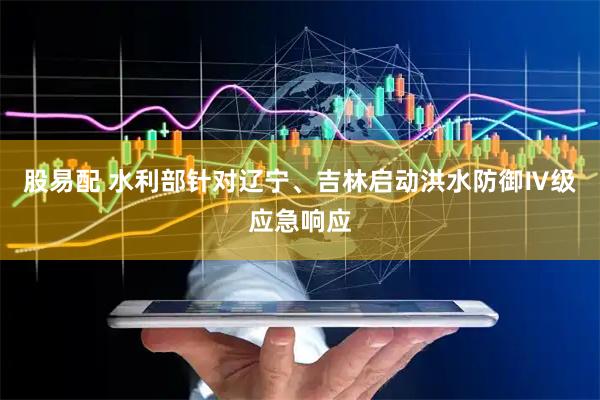 股易配 水利部针对辽宁、吉林启动洪水防御Ⅳ级应急响应