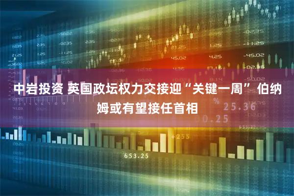 中岩投资 英国政坛权力交接迎“关键一周” 伯纳姆或有望接任首相