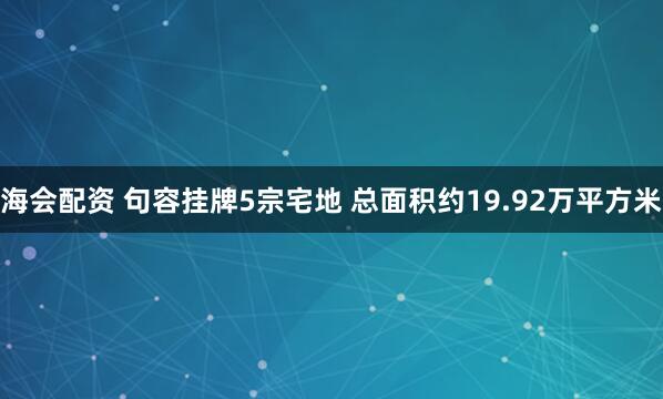 海会配资 句容挂牌5宗宅地 总面积约19.92万平方米