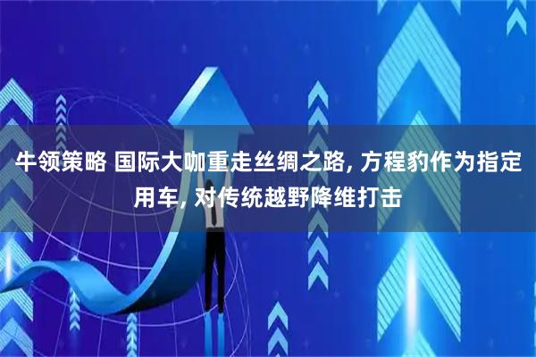 牛领策略 国际大咖重走丝绸之路, 方程豹作为指定用车, 对传统越野降维打击