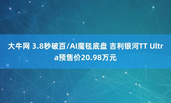 大牛网 3.8秒破百/AI魔毯底盘 吉利银河TT Ultra预售价20.98万元