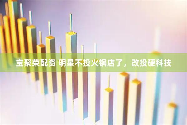 宝聚荣配资 明星不投火锅店了，改投硬科技
