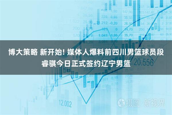 博大策略 新开始! 媒体人爆料前四川男篮球员段睿骐今日正式签约辽宁男篮