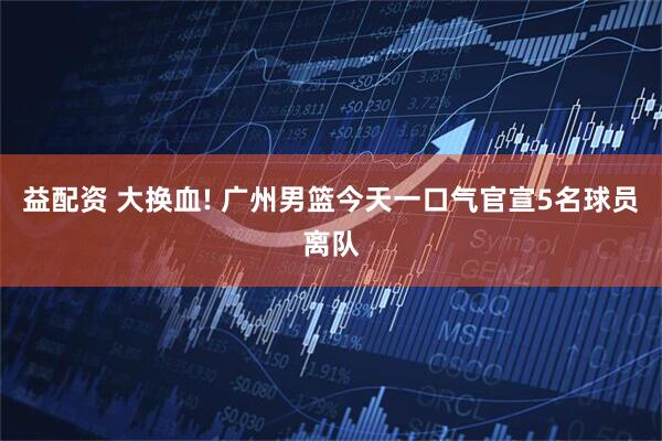 益配资 大换血! 广州男篮今天一口气官宣5名球员离队